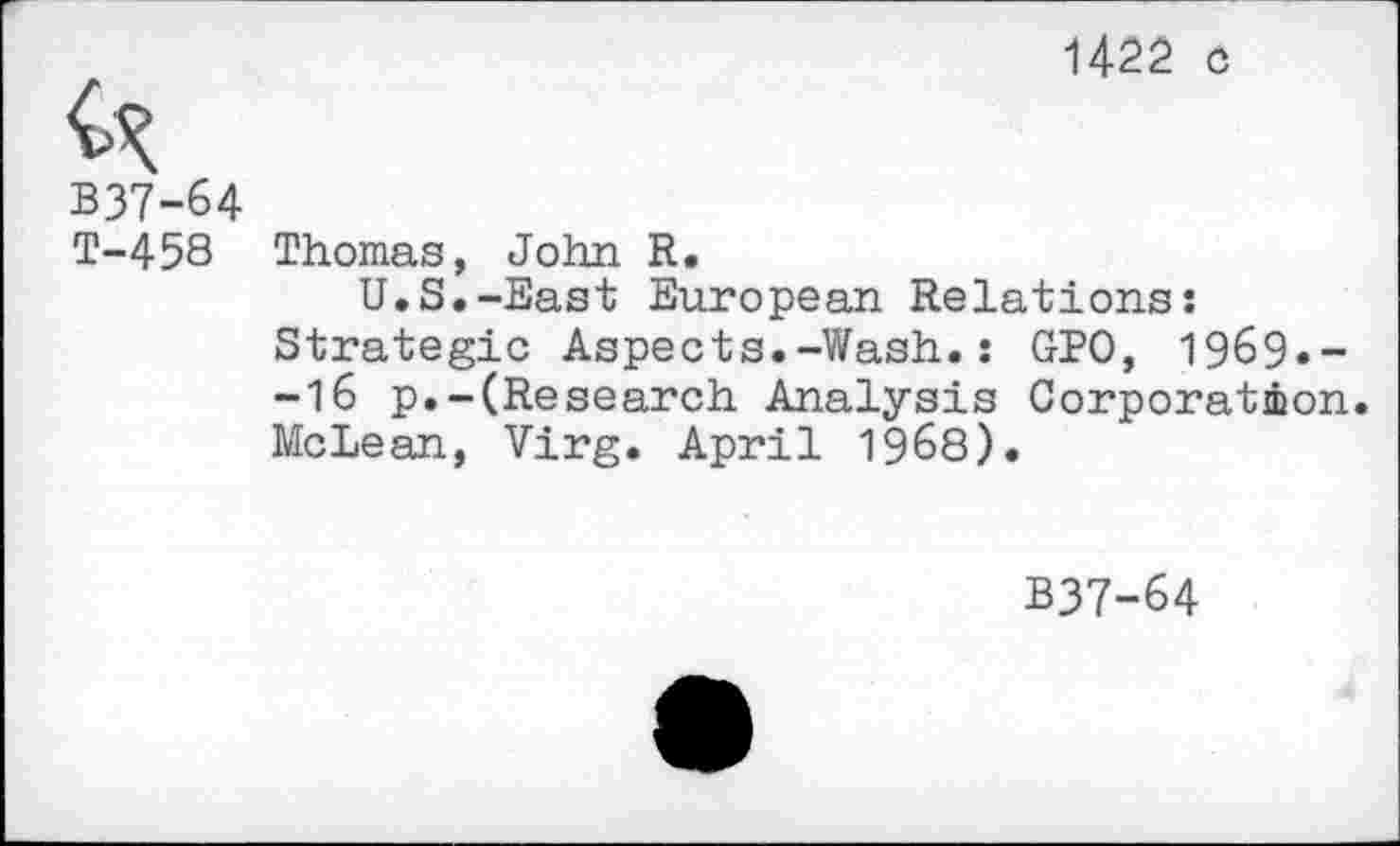 ﻿142a c
B37-64
T-458 Thomas, John R.
U.S.-East European Relations: Strategic Aspects.-Wash.: GPO, 1969.--16 p.-(Research Analysis Corporation. McLean, Virg. April 1968).
B37-64